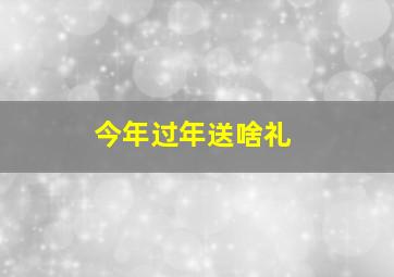 今年过年送啥礼