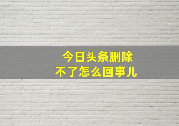 今日头条删除不了怎么回事儿