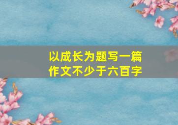 以成长为题写一篇作文不少于六百字