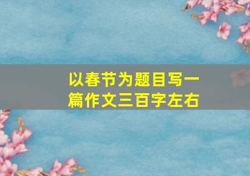 以春节为题目写一篇作文三百字左右