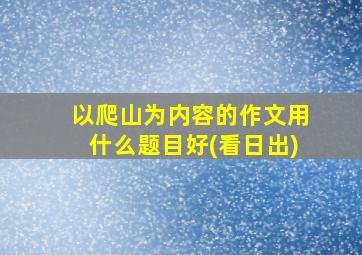 以爬山为内容的作文用什么题目好(看日出)