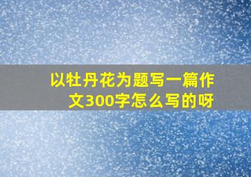 以牡丹花为题写一篇作文300字怎么写的呀