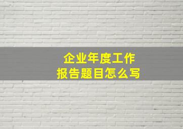 企业年度工作报告题目怎么写