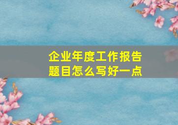 企业年度工作报告题目怎么写好一点