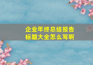 企业年终总结报告标题大全怎么写啊