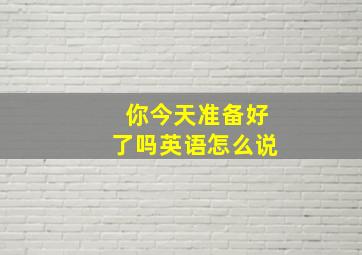 你今天准备好了吗英语怎么说