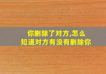 你删除了对方,怎么知道对方有没有删除你