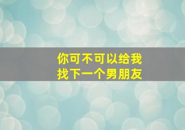 你可不可以给我找下一个男朋友