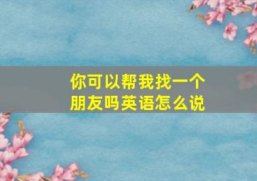 你可以帮我找一个朋友吗英语怎么说