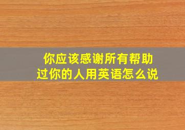 你应该感谢所有帮助过你的人用英语怎么说