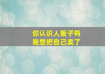 你认识人贩子吗我想把自己卖了