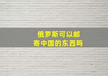 俄罗斯可以邮寄中国的东西吗