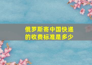 俄罗斯寄中国快递的收费标准是多少