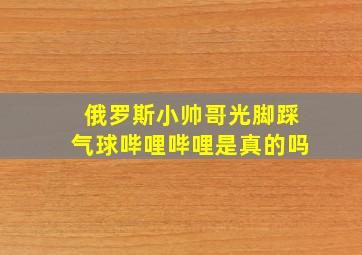 俄罗斯小帅哥光脚踩气球哔哩哔哩是真的吗