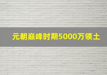 元朝巅峰时期5000万领土