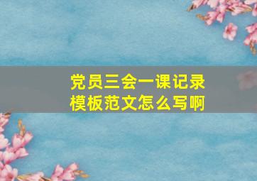 党员三会一课记录模板范文怎么写啊