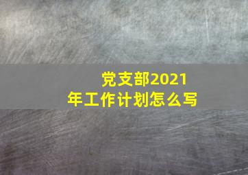 党支部2021年工作计划怎么写