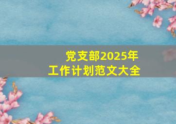 党支部2025年工作计划范文大全