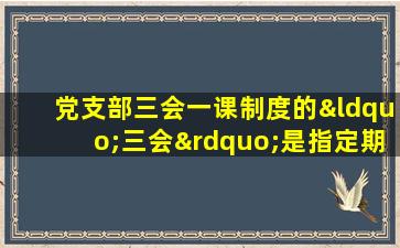 党支部三会一课制度的“三会”是指定期召开