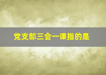 党支部三会一课指的是