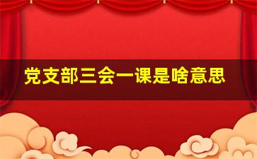 党支部三会一课是啥意思