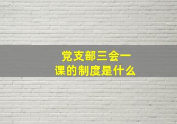 党支部三会一课的制度是什么