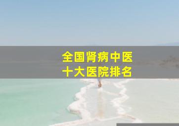 全国肾病中医十大医院排名