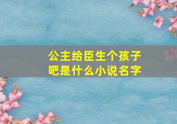 公主给臣生个孩子吧是什么小说名字