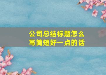 公司总结标题怎么写简短好一点的话