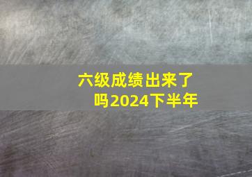 六级成绩出来了吗2024下半年