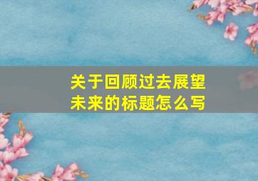 关于回顾过去展望未来的标题怎么写