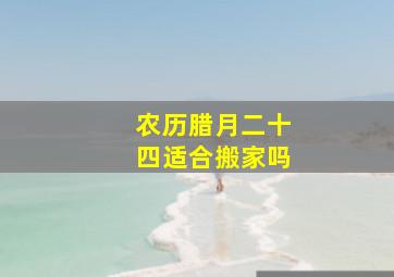 农历腊月二十四适合搬家吗