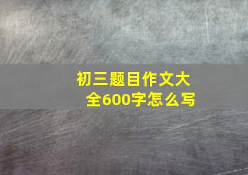 初三题目作文大全600字怎么写