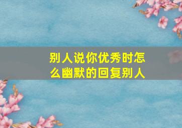 别人说你优秀时怎么幽默的回复别人