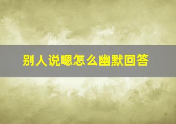 别人说嗯怎么幽默回答