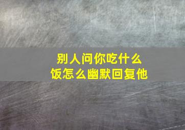 别人问你吃什么饭怎么幽默回复他