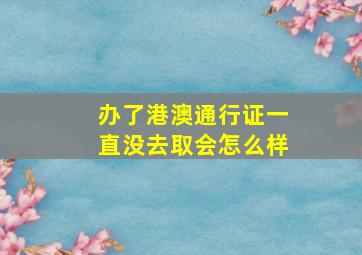 办了港澳通行证一直没去取会怎么样