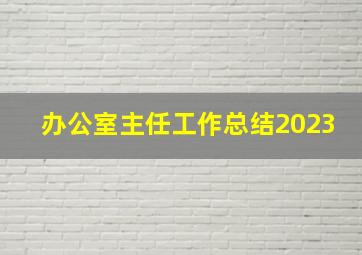 办公室主任工作总结2023