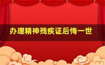 办理精神残疾证后悔一世