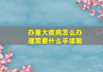 办重大疾病怎么办理需要什么手续呢