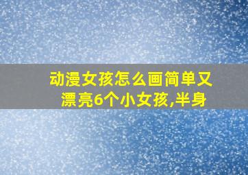 动漫女孩怎么画简单又漂亮6个小女孩,半身