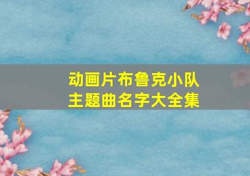 动画片布鲁克小队主题曲名字大全集