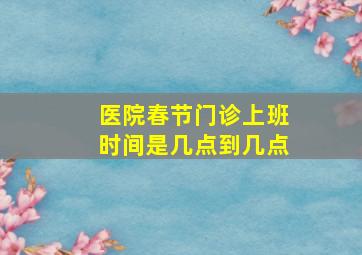 医院春节门诊上班时间是几点到几点