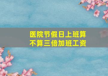 医院节假日上班算不算三倍加班工资