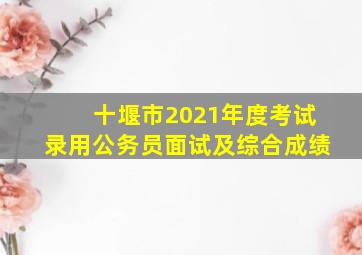 十堰市2021年度考试录用公务员面试及综合成绩