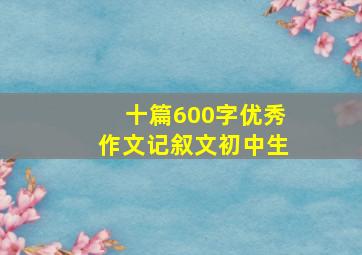 十篇600字优秀作文记叙文初中生