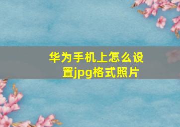 华为手机上怎么设置jpg格式照片