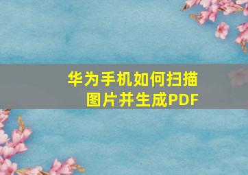 华为手机如何扫描图片并生成PDF