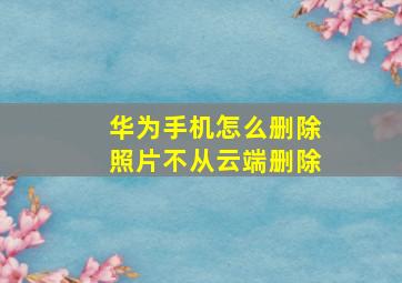 华为手机怎么删除照片不从云端删除