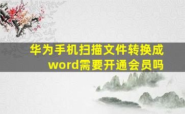 华为手机扫描文件转换成word需要开通会员吗